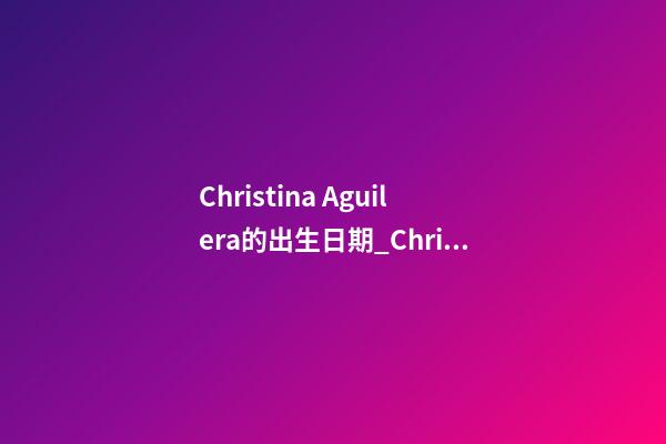 Christina Aguilera的出生日期_Christina Aguilera的生辰八字